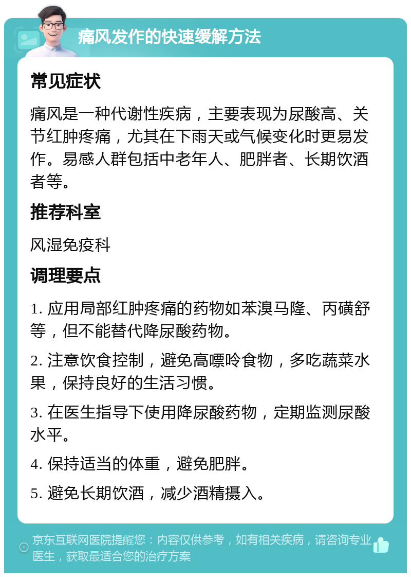 痛风发作的快速缓解方法 常见症状 痛风是一种代谢性疾病，主要表现为尿酸高、关节红肿疼痛，尤其在下雨天或气候变化时更易发作。易感人群包括中老年人、肥胖者、长期饮酒者等。 推荐科室 风湿免疫科 调理要点 1. 应用局部红肿疼痛的药物如苯溴马隆、丙磺舒等，但不能替代降尿酸药物。 2. 注意饮食控制，避免高嘌呤食物，多吃蔬菜水果，保持良好的生活习惯。 3. 在医生指导下使用降尿酸药物，定期监测尿酸水平。 4. 保持适当的体重，避免肥胖。 5. 避免长期饮酒，减少酒精摄入。