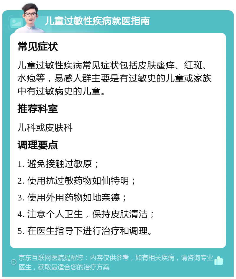 儿童过敏性疾病就医指南 常见症状 儿童过敏性疾病常见症状包括皮肤瘙痒、红斑、水疱等，易感人群主要是有过敏史的儿童或家族中有过敏病史的儿童。 推荐科室 儿科或皮肤科 调理要点 1. 避免接触过敏原； 2. 使用抗过敏药物如仙特明； 3. 使用外用药物如地奈德； 4. 注意个人卫生，保持皮肤清洁； 5. 在医生指导下进行治疗和调理。