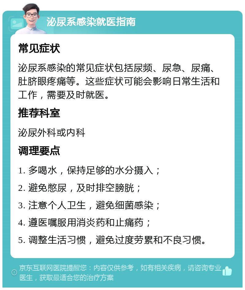 泌尿系感染就医指南 常见症状 泌尿系感染的常见症状包括尿频、尿急、尿痛、肚脐眼疼痛等。这些症状可能会影响日常生活和工作，需要及时就医。 推荐科室 泌尿外科或内科 调理要点 1. 多喝水，保持足够的水分摄入； 2. 避免憋尿，及时排空膀胱； 3. 注意个人卫生，避免细菌感染； 4. 遵医嘱服用消炎药和止痛药； 5. 调整生活习惯，避免过度劳累和不良习惯。