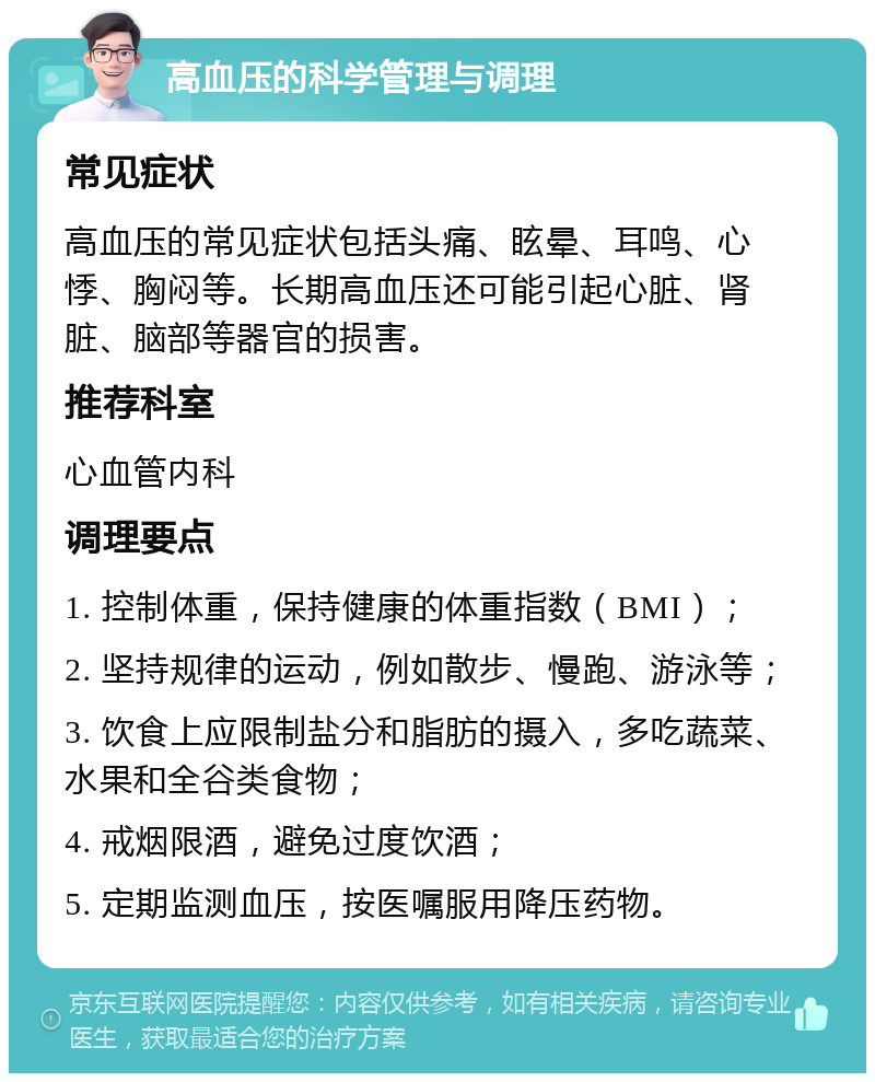 高血压的科学管理与调理 常见症状 高血压的常见症状包括头痛、眩晕、耳鸣、心悸、胸闷等。长期高血压还可能引起心脏、肾脏、脑部等器官的损害。 推荐科室 心血管内科 调理要点 1. 控制体重，保持健康的体重指数（BMI）； 2. 坚持规律的运动，例如散步、慢跑、游泳等； 3. 饮食上应限制盐分和脂肪的摄入，多吃蔬菜、水果和全谷类食物； 4. 戒烟限酒，避免过度饮酒； 5. 定期监测血压，按医嘱服用降压药物。