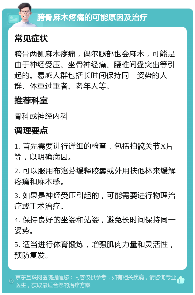 胯骨麻木疼痛的可能原因及治疗 常见症状 胯骨两侧麻木疼痛，偶尔腿部也会麻木，可能是由于神经受压、坐骨神经痛、腰椎间盘突出等引起的。易感人群包括长时间保持同一姿势的人群、体重过重者、老年人等。 推荐科室 骨科或神经内科 调理要点 1. 首先需要进行详细的检查，包括拍髋关节X片等，以明确病因。 2. 可以服用布洛芬缓释胶囊或外用扶他林来缓解疼痛和麻木感。 3. 如果是神经受压引起的，可能需要进行物理治疗或手术治疗。 4. 保持良好的坐姿和站姿，避免长时间保持同一姿势。 5. 适当进行体育锻炼，增强肌肉力量和灵活性，预防复发。