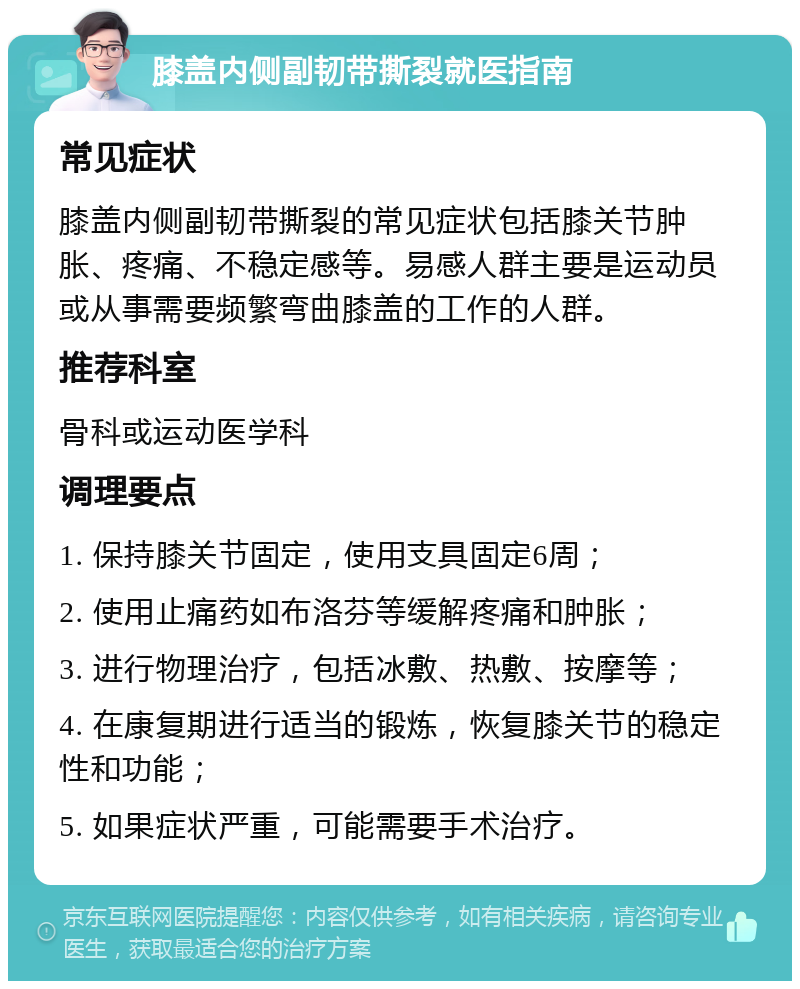 膝盖内侧副韧带撕裂就医指南 常见症状 膝盖内侧副韧带撕裂的常见症状包括膝关节肿胀、疼痛、不稳定感等。易感人群主要是运动员或从事需要频繁弯曲膝盖的工作的人群。 推荐科室 骨科或运动医学科 调理要点 1. 保持膝关节固定，使用支具固定6周； 2. 使用止痛药如布洛芬等缓解疼痛和肿胀； 3. 进行物理治疗，包括冰敷、热敷、按摩等； 4. 在康复期进行适当的锻炼，恢复膝关节的稳定性和功能； 5. 如果症状严重，可能需要手术治疗。