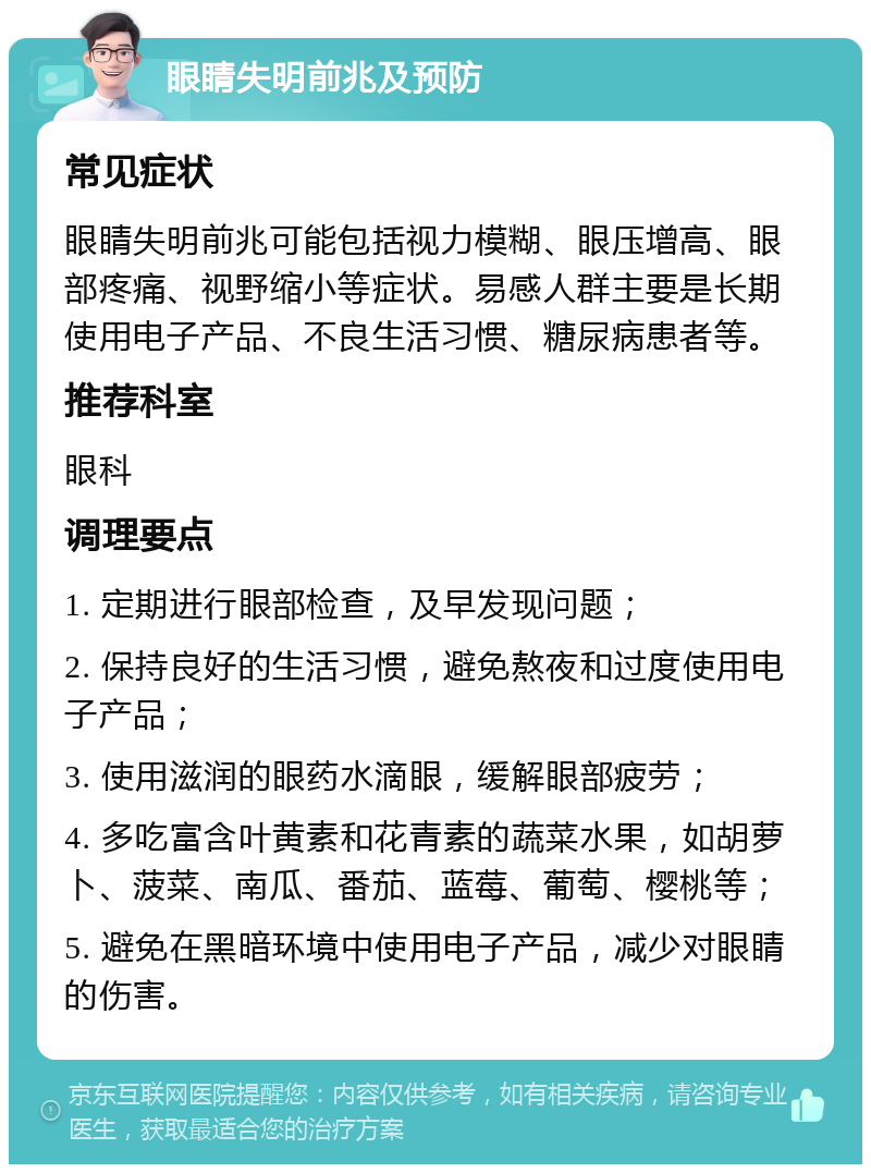 眼睛失明前兆及预防 常见症状 眼睛失明前兆可能包括视力模糊、眼压增高、眼部疼痛、视野缩小等症状。易感人群主要是长期使用电子产品、不良生活习惯、糖尿病患者等。 推荐科室 眼科 调理要点 1. 定期进行眼部检查，及早发现问题； 2. 保持良好的生活习惯，避免熬夜和过度使用电子产品； 3. 使用滋润的眼药水滴眼，缓解眼部疲劳； 4. 多吃富含叶黄素和花青素的蔬菜水果，如胡萝卜、菠菜、南瓜、番茄、蓝莓、葡萄、樱桃等； 5. 避免在黑暗环境中使用电子产品，减少对眼睛的伤害。