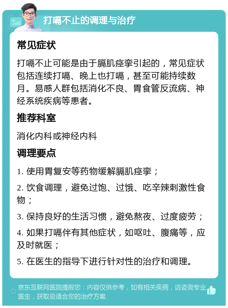 打嗝不止的调理与治疗 常见症状 打嗝不止可能是由于膈肌痉挛引起的，常见症状包括连续打嗝、晚上也打嗝，甚至可能持续数月。易感人群包括消化不良、胃食管反流病、神经系统疾病等患者。 推荐科室 消化内科或神经内科 调理要点 1. 使用胃复安等药物缓解膈肌痉挛； 2. 饮食调理，避免过饱、过饿、吃辛辣刺激性食物； 3. 保持良好的生活习惯，避免熬夜、过度疲劳； 4. 如果打嗝伴有其他症状，如呕吐、腹痛等，应及时就医； 5. 在医生的指导下进行针对性的治疗和调理。