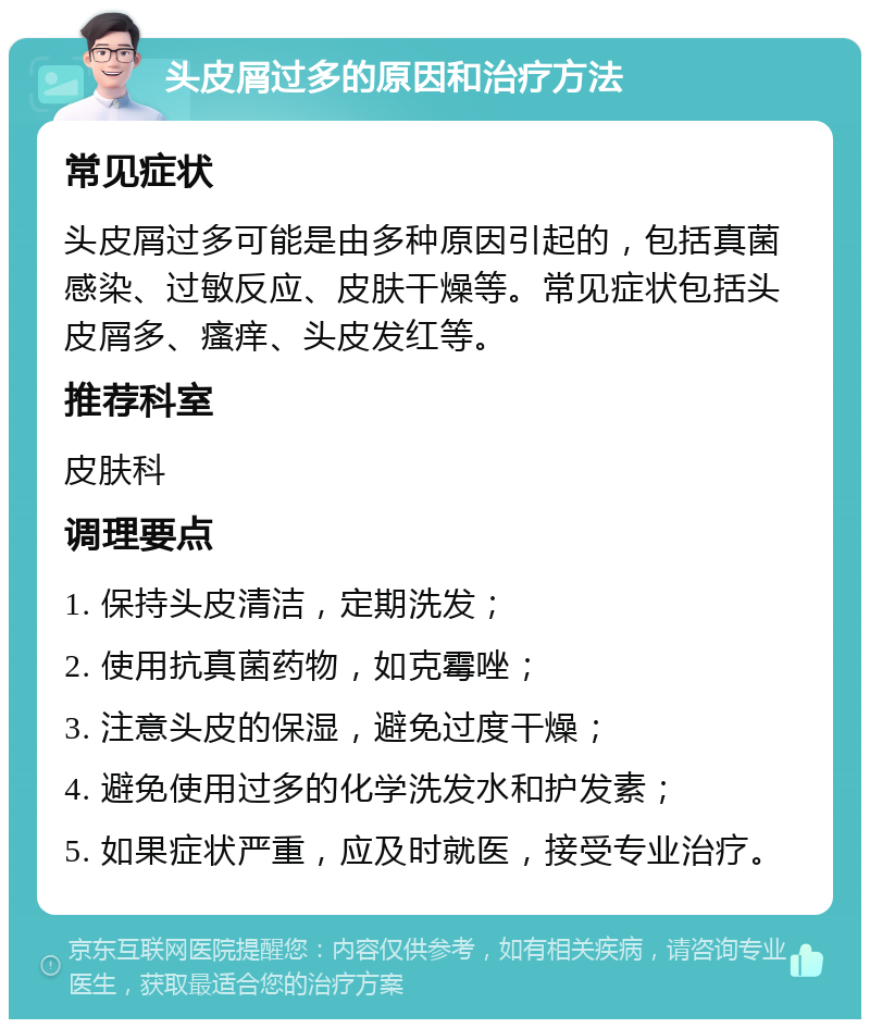 头皮屑过多的原因和治疗方法 常见症状 头皮屑过多可能是由多种原因引起的，包括真菌感染、过敏反应、皮肤干燥等。常见症状包括头皮屑多、瘙痒、头皮发红等。 推荐科室 皮肤科 调理要点 1. 保持头皮清洁，定期洗发； 2. 使用抗真菌药物，如克霉唑； 3. 注意头皮的保湿，避免过度干燥； 4. 避免使用过多的化学洗发水和护发素； 5. 如果症状严重，应及时就医，接受专业治疗。