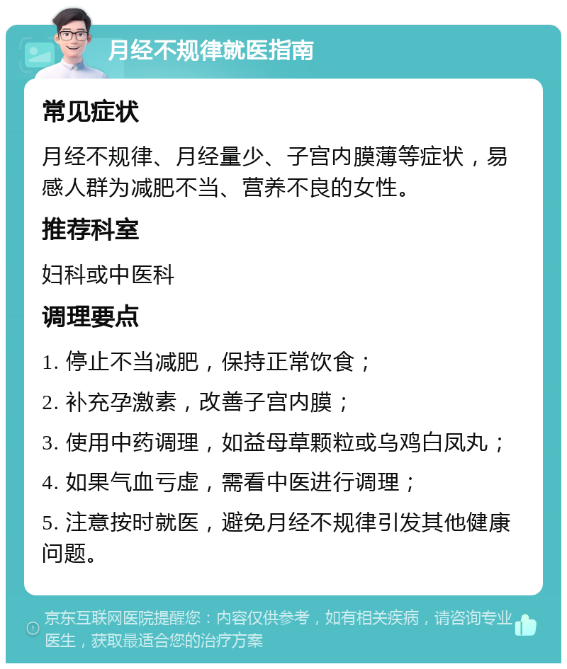 月经不规律就医指南 常见症状 月经不规律、月经量少、子宫内膜薄等症状，易感人群为减肥不当、营养不良的女性。 推荐科室 妇科或中医科 调理要点 1. 停止不当减肥，保持正常饮食； 2. 补充孕激素，改善子宫内膜； 3. 使用中药调理，如益母草颗粒或乌鸡白凤丸； 4. 如果气血亏虚，需看中医进行调理； 5. 注意按时就医，避免月经不规律引发其他健康问题。