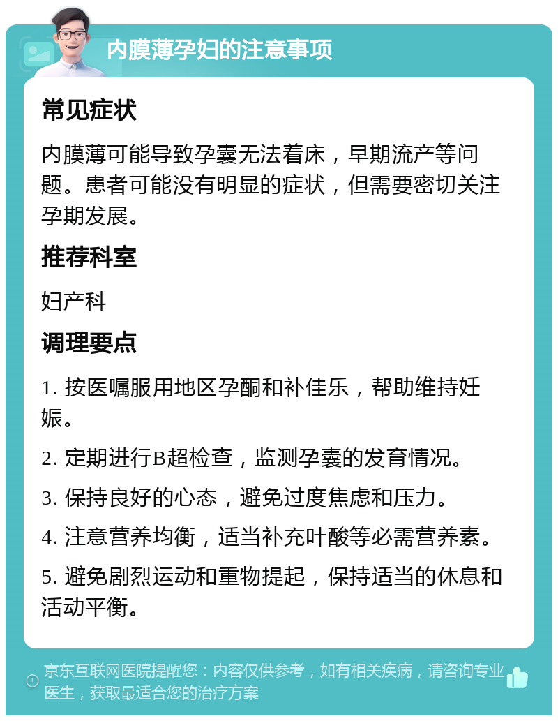 内膜薄孕妇的注意事项 常见症状 内膜薄可能导致孕囊无法着床，早期流产等问题。患者可能没有明显的症状，但需要密切关注孕期发展。 推荐科室 妇产科 调理要点 1. 按医嘱服用地区孕酮和补佳乐，帮助维持妊娠。 2. 定期进行B超检查，监测孕囊的发育情况。 3. 保持良好的心态，避免过度焦虑和压力。 4. 注意营养均衡，适当补充叶酸等必需营养素。 5. 避免剧烈运动和重物提起，保持适当的休息和活动平衡。