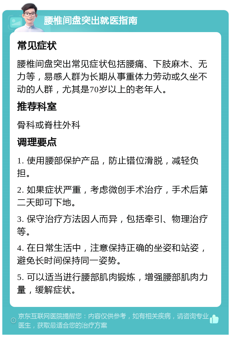 腰椎间盘突出就医指南 常见症状 腰椎间盘突出常见症状包括腰痛、下肢麻木、无力等，易感人群为长期从事重体力劳动或久坐不动的人群，尤其是70岁以上的老年人。 推荐科室 骨科或脊柱外科 调理要点 1. 使用腰部保护产品，防止错位滑脱，减轻负担。 2. 如果症状严重，考虑微创手术治疗，手术后第二天即可下地。 3. 保守治疗方法因人而异，包括牵引、物理治疗等。 4. 在日常生活中，注意保持正确的坐姿和站姿，避免长时间保持同一姿势。 5. 可以适当进行腰部肌肉锻炼，增强腰部肌肉力量，缓解症状。