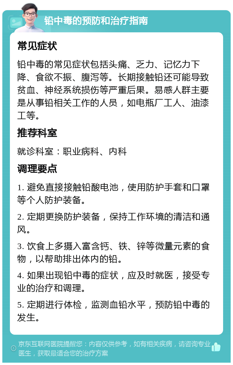 铅中毒的预防和治疗指南 常见症状 铅中毒的常见症状包括头痛、乏力、记忆力下降、食欲不振、腹泻等。长期接触铅还可能导致贫血、神经系统损伤等严重后果。易感人群主要是从事铅相关工作的人员，如电瓶厂工人、油漆工等。 推荐科室 就诊科室：职业病科、内科 调理要点 1. 避免直接接触铅酸电池，使用防护手套和口罩等个人防护装备。 2. 定期更换防护装备，保持工作环境的清洁和通风。 3. 饮食上多摄入富含钙、铁、锌等微量元素的食物，以帮助排出体内的铅。 4. 如果出现铅中毒的症状，应及时就医，接受专业的治疗和调理。 5. 定期进行体检，监测血铅水平，预防铅中毒的发生。