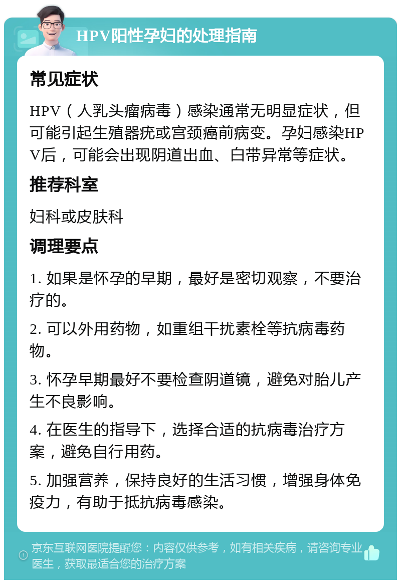 HPV阳性孕妇的处理指南 常见症状 HPV（人乳头瘤病毒）感染通常无明显症状，但可能引起生殖器疣或宫颈癌前病变。孕妇感染HPV后，可能会出现阴道出血、白带异常等症状。 推荐科室 妇科或皮肤科 调理要点 1. 如果是怀孕的早期，最好是密切观察，不要治疗的。 2. 可以外用药物，如重组干扰素栓等抗病毒药物。 3. 怀孕早期最好不要检查阴道镜，避免对胎儿产生不良影响。 4. 在医生的指导下，选择合适的抗病毒治疗方案，避免自行用药。 5. 加强营养，保持良好的生活习惯，增强身体免疫力，有助于抵抗病毒感染。