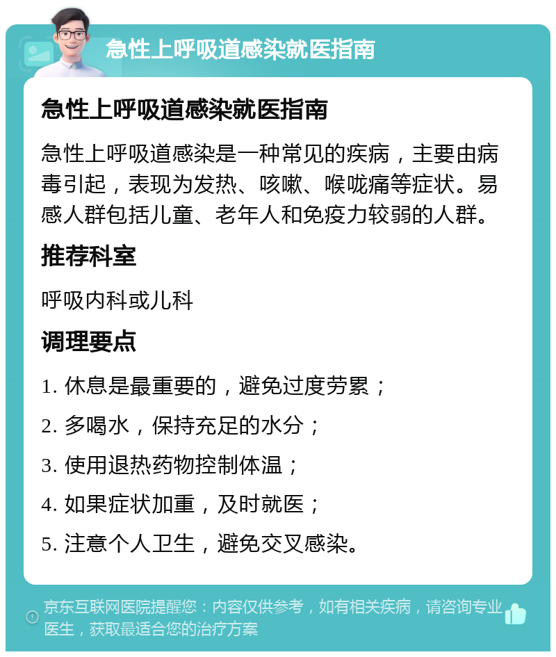 急性上呼吸道感染就医指南 急性上呼吸道感染就医指南 急性上呼吸道感染是一种常见的疾病，主要由病毒引起，表现为发热、咳嗽、喉咙痛等症状。易感人群包括儿童、老年人和免疫力较弱的人群。 推荐科室 呼吸内科或儿科 调理要点 1. 休息是最重要的，避免过度劳累； 2. 多喝水，保持充足的水分； 3. 使用退热药物控制体温； 4. 如果症状加重，及时就医； 5. 注意个人卫生，避免交叉感染。