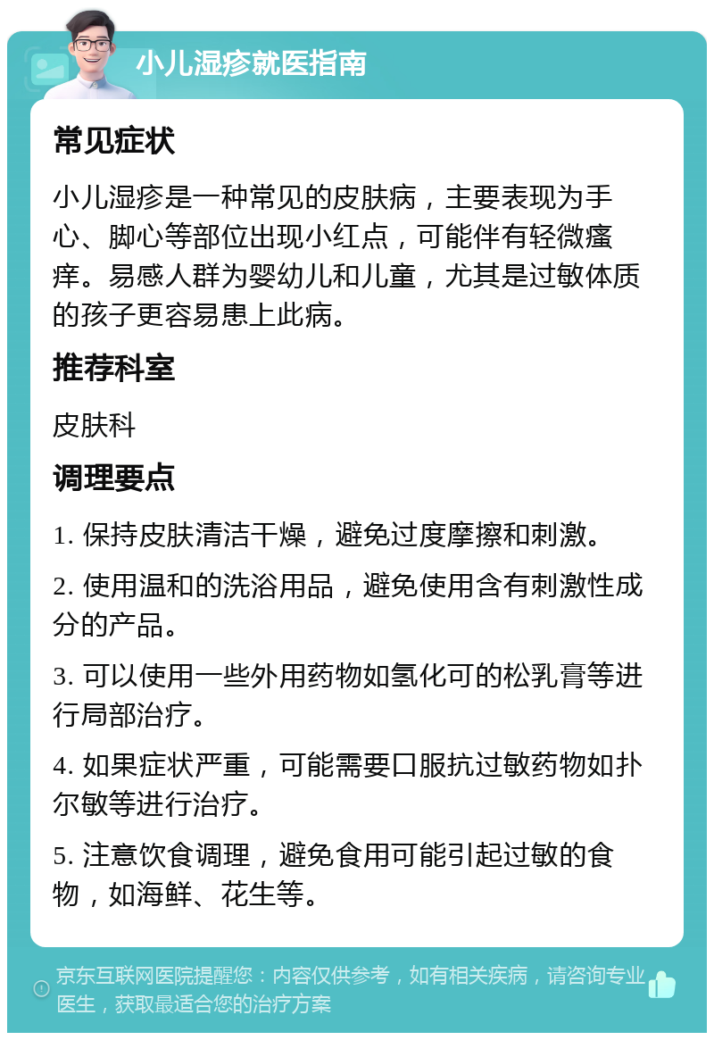 小儿湿疹就医指南 常见症状 小儿湿疹是一种常见的皮肤病，主要表现为手心、脚心等部位出现小红点，可能伴有轻微瘙痒。易感人群为婴幼儿和儿童，尤其是过敏体质的孩子更容易患上此病。 推荐科室 皮肤科 调理要点 1. 保持皮肤清洁干燥，避免过度摩擦和刺激。 2. 使用温和的洗浴用品，避免使用含有刺激性成分的产品。 3. 可以使用一些外用药物如氢化可的松乳膏等进行局部治疗。 4. 如果症状严重，可能需要口服抗过敏药物如扑尔敏等进行治疗。 5. 注意饮食调理，避免食用可能引起过敏的食物，如海鲜、花生等。