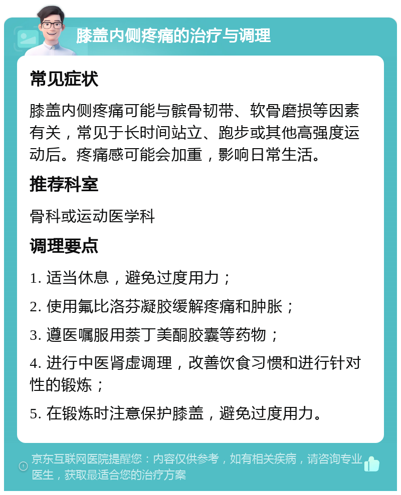 膝盖内侧疼痛的治疗与调理 常见症状 膝盖内侧疼痛可能与髌骨韧带、软骨磨损等因素有关，常见于长时间站立、跑步或其他高强度运动后。疼痛感可能会加重，影响日常生活。 推荐科室 骨科或运动医学科 调理要点 1. 适当休息，避免过度用力； 2. 使用氟比洛芬凝胶缓解疼痛和肿胀； 3. 遵医嘱服用萘丁美酮胶囊等药物； 4. 进行中医肾虚调理，改善饮食习惯和进行针对性的锻炼； 5. 在锻炼时注意保护膝盖，避免过度用力。