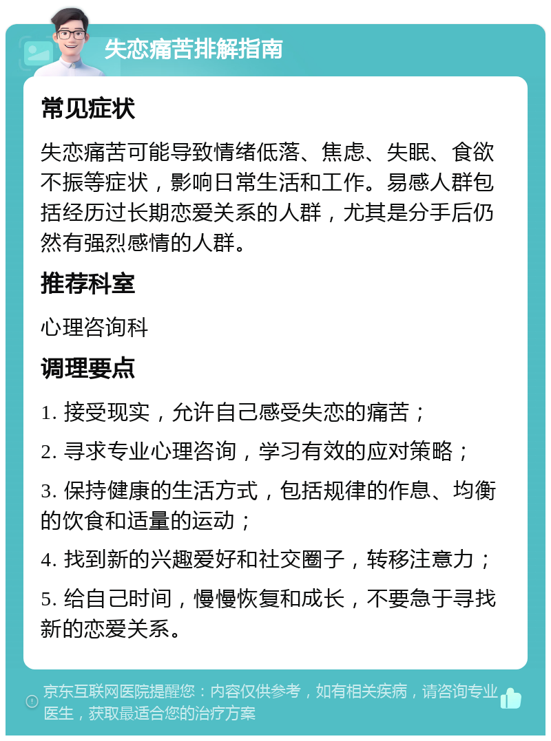 失恋痛苦排解指南 常见症状 失恋痛苦可能导致情绪低落、焦虑、失眠、食欲不振等症状，影响日常生活和工作。易感人群包括经历过长期恋爱关系的人群，尤其是分手后仍然有强烈感情的人群。 推荐科室 心理咨询科 调理要点 1. 接受现实，允许自己感受失恋的痛苦； 2. 寻求专业心理咨询，学习有效的应对策略； 3. 保持健康的生活方式，包括规律的作息、均衡的饮食和适量的运动； 4. 找到新的兴趣爱好和社交圈子，转移注意力； 5. 给自己时间，慢慢恢复和成长，不要急于寻找新的恋爱关系。