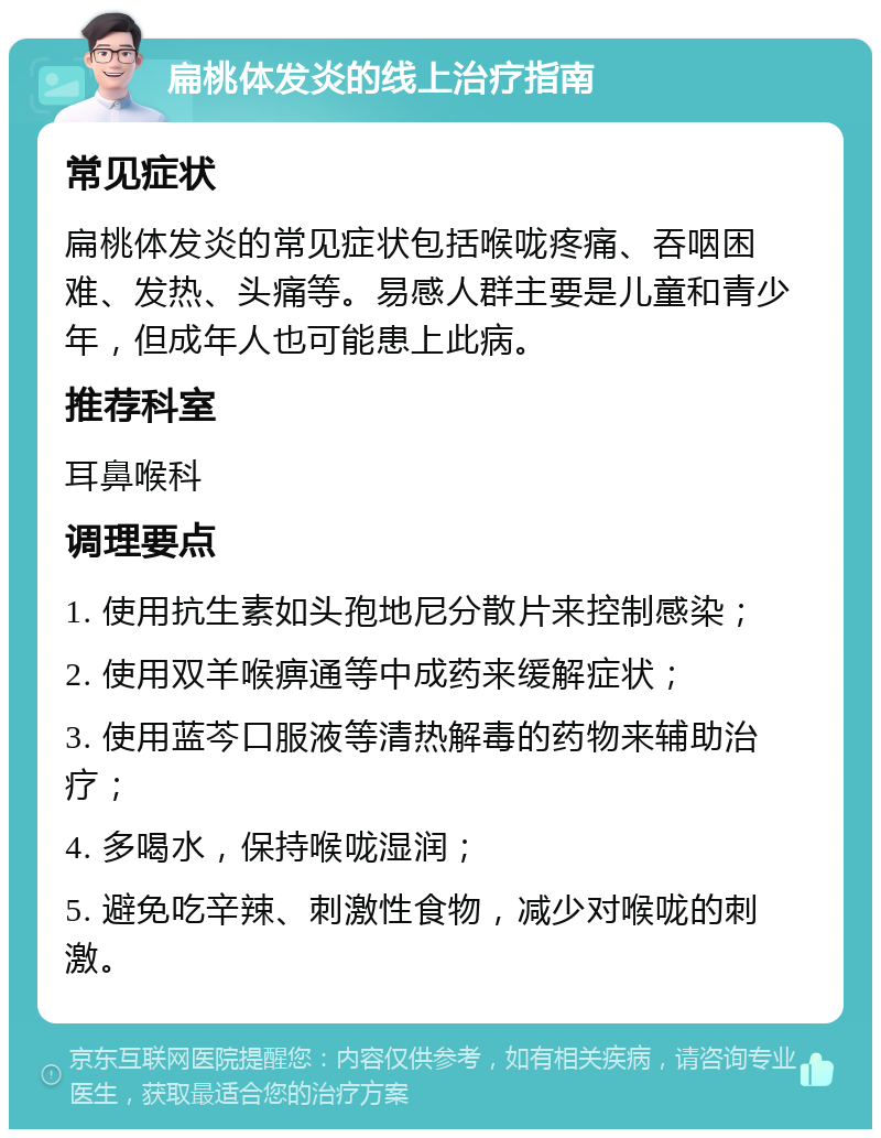 扁桃体发炎的线上治疗指南 常见症状 扁桃体发炎的常见症状包括喉咙疼痛、吞咽困难、发热、头痛等。易感人群主要是儿童和青少年，但成年人也可能患上此病。 推荐科室 耳鼻喉科 调理要点 1. 使用抗生素如头孢地尼分散片来控制感染； 2. 使用双羊喉痹通等中成药来缓解症状； 3. 使用蓝芩口服液等清热解毒的药物来辅助治疗； 4. 多喝水，保持喉咙湿润； 5. 避免吃辛辣、刺激性食物，减少对喉咙的刺激。