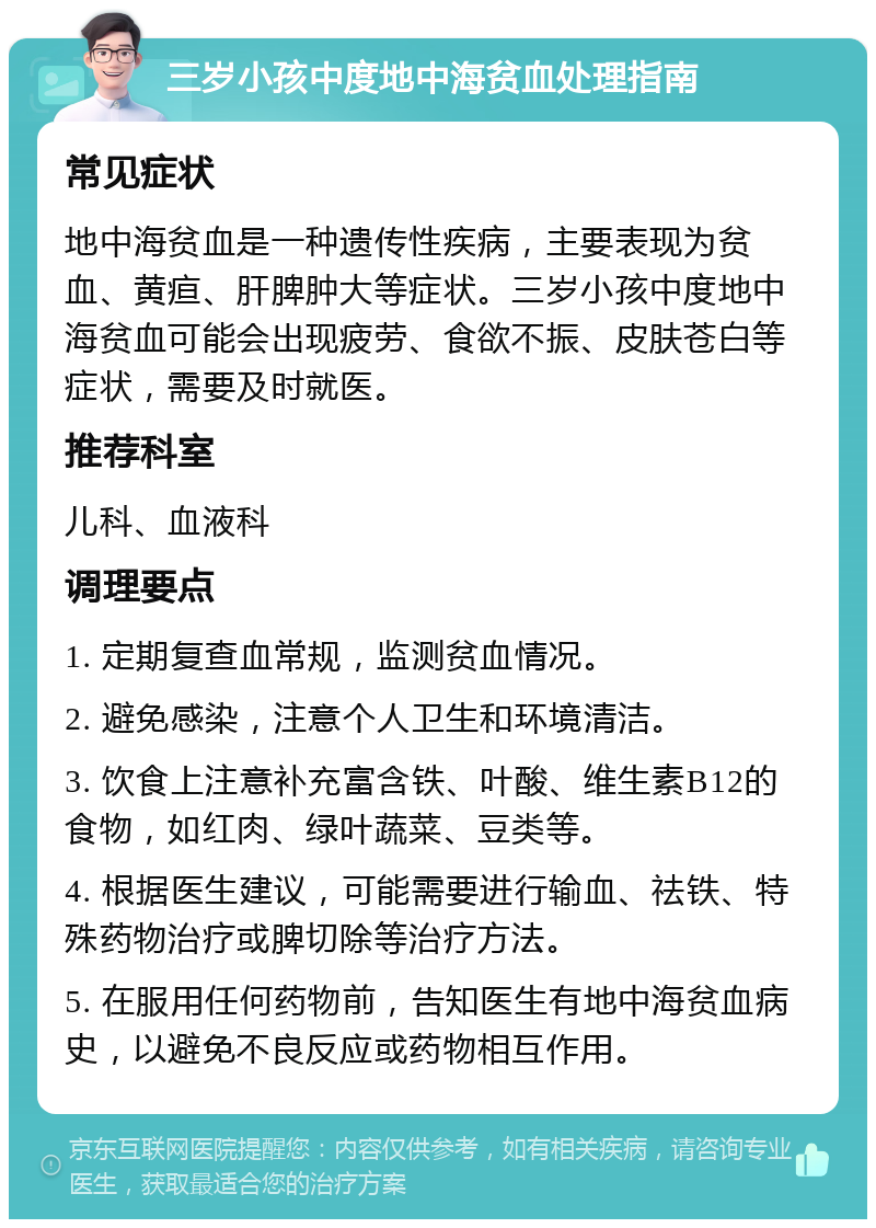 三岁小孩中度地中海贫血处理指南 常见症状 地中海贫血是一种遗传性疾病，主要表现为贫血、黄疸、肝脾肿大等症状。三岁小孩中度地中海贫血可能会出现疲劳、食欲不振、皮肤苍白等症状，需要及时就医。 推荐科室 儿科、血液科 调理要点 1. 定期复查血常规，监测贫血情况。 2. 避免感染，注意个人卫生和环境清洁。 3. 饮食上注意补充富含铁、叶酸、维生素B12的食物，如红肉、绿叶蔬菜、豆类等。 4. 根据医生建议，可能需要进行输血、祛铁、特殊药物治疗或脾切除等治疗方法。 5. 在服用任何药物前，告知医生有地中海贫血病史，以避免不良反应或药物相互作用。