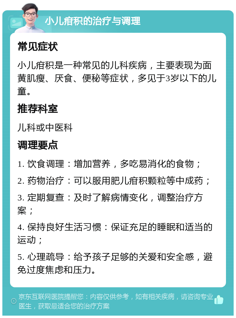 小儿疳积的治疗与调理 常见症状 小儿疳积是一种常见的儿科疾病，主要表现为面黄肌瘦、厌食、便秘等症状，多见于3岁以下的儿童。 推荐科室 儿科或中医科 调理要点 1. 饮食调理：增加营养，多吃易消化的食物； 2. 药物治疗：可以服用肥儿疳积颗粒等中成药； 3. 定期复查：及时了解病情变化，调整治疗方案； 4. 保持良好生活习惯：保证充足的睡眠和适当的运动； 5. 心理疏导：给予孩子足够的关爱和安全感，避免过度焦虑和压力。