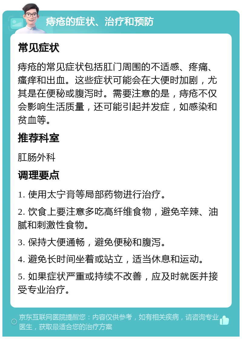 痔疮的症状、治疗和预防 常见症状 痔疮的常见症状包括肛门周围的不适感、疼痛、瘙痒和出血。这些症状可能会在大便时加剧，尤其是在便秘或腹泻时。需要注意的是，痔疮不仅会影响生活质量，还可能引起并发症，如感染和贫血等。 推荐科室 肛肠外科 调理要点 1. 使用太宁膏等局部药物进行治疗。 2. 饮食上要注意多吃高纤维食物，避免辛辣、油腻和刺激性食物。 3. 保持大便通畅，避免便秘和腹泻。 4. 避免长时间坐着或站立，适当休息和运动。 5. 如果症状严重或持续不改善，应及时就医并接受专业治疗。