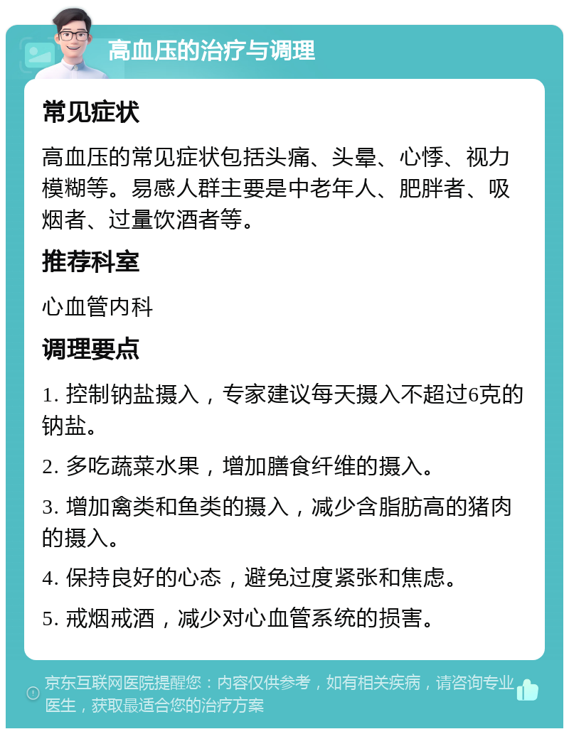 高血压的治疗与调理 常见症状 高血压的常见症状包括头痛、头晕、心悸、视力模糊等。易感人群主要是中老年人、肥胖者、吸烟者、过量饮酒者等。 推荐科室 心血管内科 调理要点 1. 控制钠盐摄入，专家建议每天摄入不超过6克的钠盐。 2. 多吃蔬菜水果，增加膳食纤维的摄入。 3. 增加禽类和鱼类的摄入，减少含脂肪高的猪肉的摄入。 4. 保持良好的心态，避免过度紧张和焦虑。 5. 戒烟戒酒，减少对心血管系统的损害。