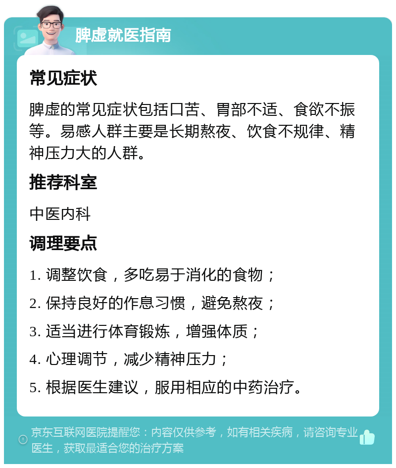 脾虚就医指南 常见症状 脾虚的常见症状包括口苦、胃部不适、食欲不振等。易感人群主要是长期熬夜、饮食不规律、精神压力大的人群。 推荐科室 中医内科 调理要点 1. 调整饮食，多吃易于消化的食物； 2. 保持良好的作息习惯，避免熬夜； 3. 适当进行体育锻炼，增强体质； 4. 心理调节，减少精神压力； 5. 根据医生建议，服用相应的中药治疗。