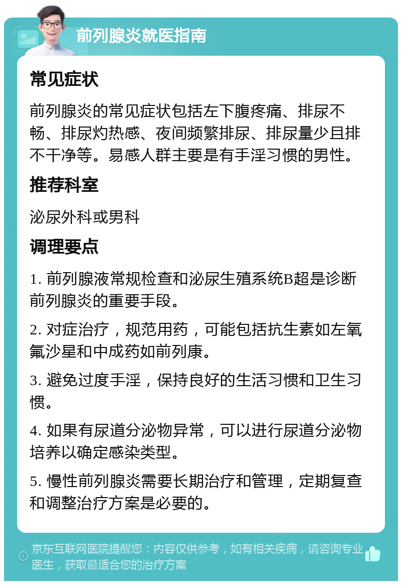 前列腺炎就医指南 常见症状 前列腺炎的常见症状包括左下腹疼痛、排尿不畅、排尿灼热感、夜间频繁排尿、排尿量少且排不干净等。易感人群主要是有手淫习惯的男性。 推荐科室 泌尿外科或男科 调理要点 1. 前列腺液常规检查和泌尿生殖系统B超是诊断前列腺炎的重要手段。 2. 对症治疗，规范用药，可能包括抗生素如左氧氟沙星和中成药如前列康。 3. 避免过度手淫，保持良好的生活习惯和卫生习惯。 4. 如果有尿道分泌物异常，可以进行尿道分泌物培养以确定感染类型。 5. 慢性前列腺炎需要长期治疗和管理，定期复查和调整治疗方案是必要的。