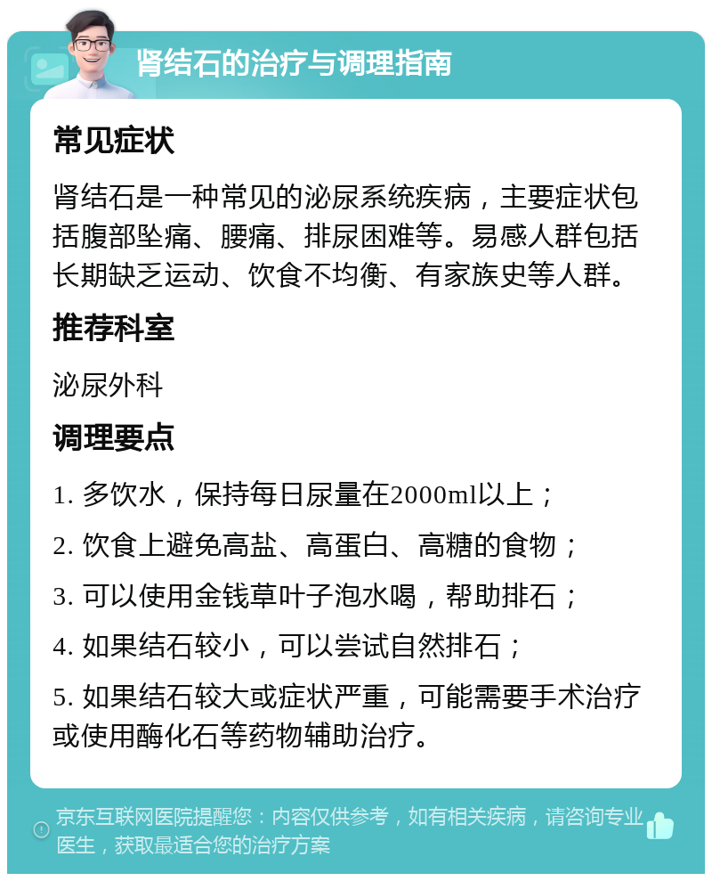 肾结石的治疗与调理指南 常见症状 肾结石是一种常见的泌尿系统疾病，主要症状包括腹部坠痛、腰痛、排尿困难等。易感人群包括长期缺乏运动、饮食不均衡、有家族史等人群。 推荐科室 泌尿外科 调理要点 1. 多饮水，保持每日尿量在2000ml以上； 2. 饮食上避免高盐、高蛋白、高糖的食物； 3. 可以使用金钱草叶子泡水喝，帮助排石； 4. 如果结石较小，可以尝试自然排石； 5. 如果结石较大或症状严重，可能需要手术治疗或使用酶化石等药物辅助治疗。