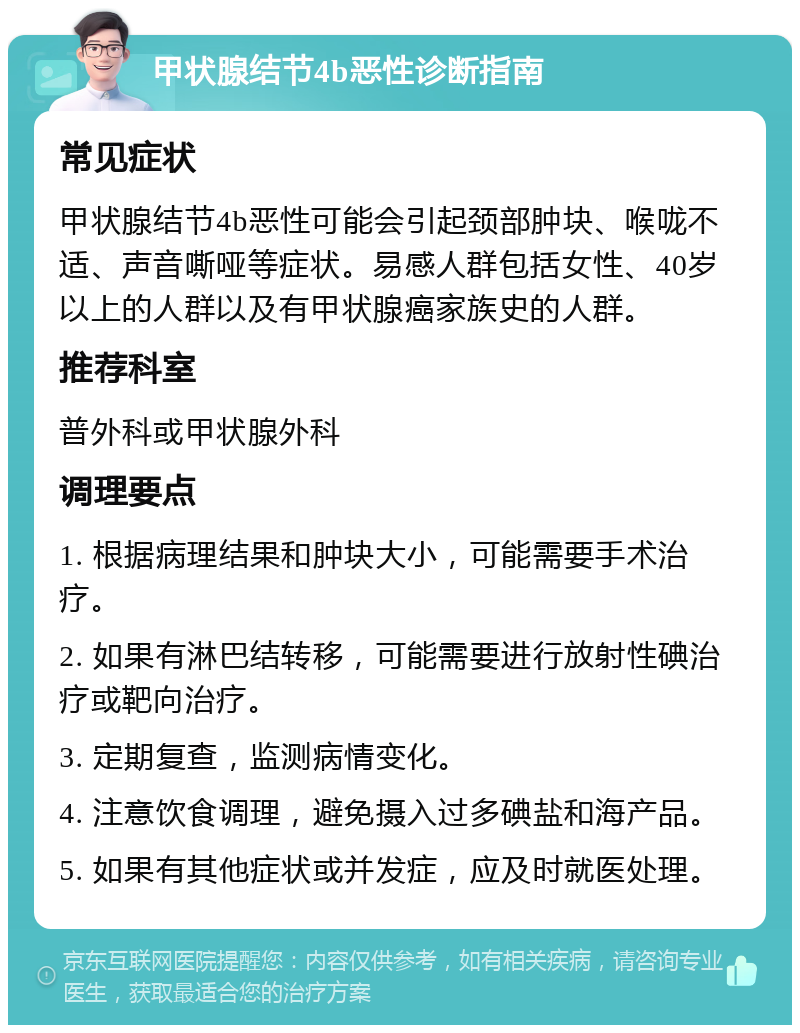 甲状腺结节4b恶性诊断指南 常见症状 甲状腺结节4b恶性可能会引起颈部肿块、喉咙不适、声音嘶哑等症状。易感人群包括女性、40岁以上的人群以及有甲状腺癌家族史的人群。 推荐科室 普外科或甲状腺外科 调理要点 1. 根据病理结果和肿块大小，可能需要手术治疗。 2. 如果有淋巴结转移，可能需要进行放射性碘治疗或靶向治疗。 3. 定期复查，监测病情变化。 4. 注意饮食调理，避免摄入过多碘盐和海产品。 5. 如果有其他症状或并发症，应及时就医处理。