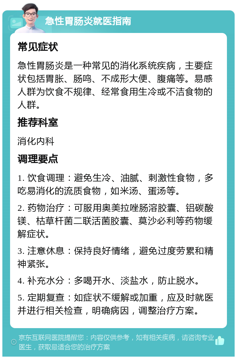 急性胃肠炎就医指南 常见症状 急性胃肠炎是一种常见的消化系统疾病，主要症状包括胃胀、肠鸣、不成形大便、腹痛等。易感人群为饮食不规律、经常食用生冷或不洁食物的人群。 推荐科室 消化内科 调理要点 1. 饮食调理：避免生冷、油腻、刺激性食物，多吃易消化的流质食物，如米汤、蛋汤等。 2. 药物治疗：可服用奥美拉唑肠溶胶囊、铝碳酸镁、枯草杆菌二联活菌胶囊、莫沙必利等药物缓解症状。 3. 注意休息：保持良好情绪，避免过度劳累和精神紧张。 4. 补充水分：多喝开水、淡盐水，防止脱水。 5. 定期复查：如症状不缓解或加重，应及时就医并进行相关检查，明确病因，调整治疗方案。