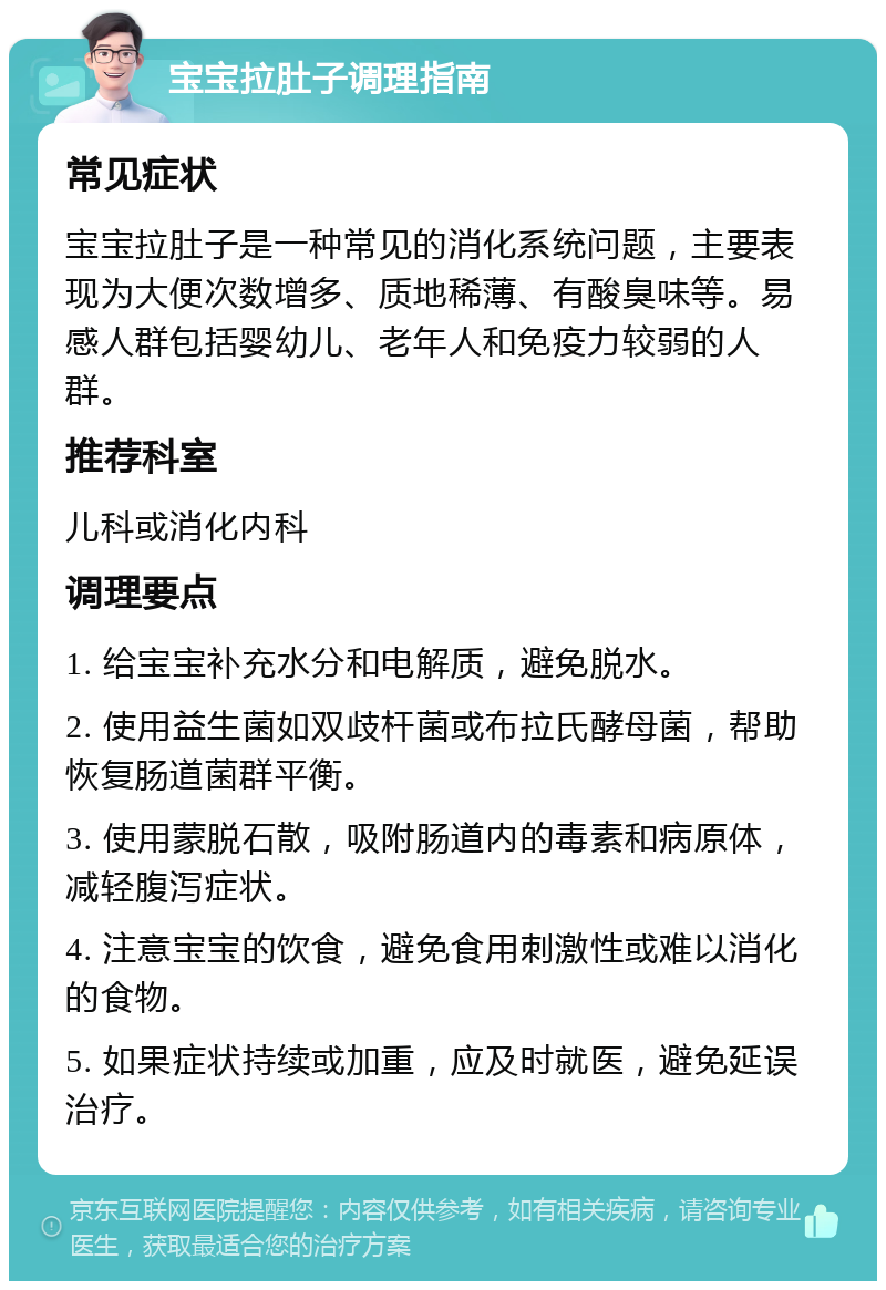 宝宝拉肚子调理指南 常见症状 宝宝拉肚子是一种常见的消化系统问题，主要表现为大便次数增多、质地稀薄、有酸臭味等。易感人群包括婴幼儿、老年人和免疫力较弱的人群。 推荐科室 儿科或消化内科 调理要点 1. 给宝宝补充水分和电解质，避免脱水。 2. 使用益生菌如双歧杆菌或布拉氏酵母菌，帮助恢复肠道菌群平衡。 3. 使用蒙脱石散，吸附肠道内的毒素和病原体，减轻腹泻症状。 4. 注意宝宝的饮食，避免食用刺激性或难以消化的食物。 5. 如果症状持续或加重，应及时就医，避免延误治疗。