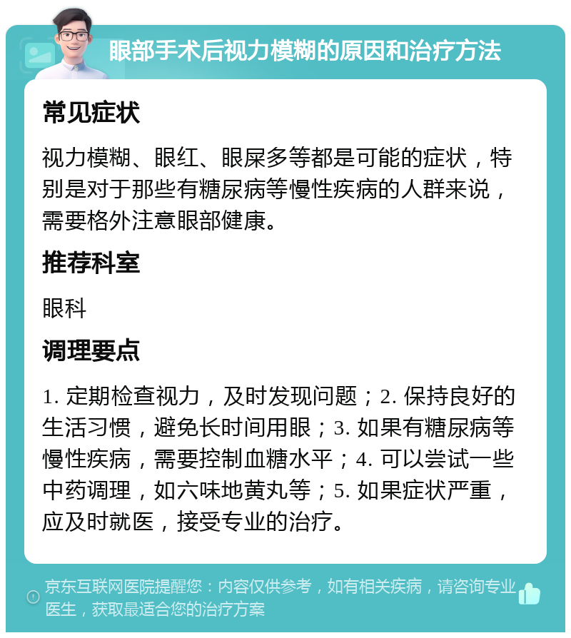 眼部手术后视力模糊的原因和治疗方法 常见症状 视力模糊、眼红、眼屎多等都是可能的症状，特别是对于那些有糖尿病等慢性疾病的人群来说，需要格外注意眼部健康。 推荐科室 眼科 调理要点 1. 定期检查视力，及时发现问题；2. 保持良好的生活习惯，避免长时间用眼；3. 如果有糖尿病等慢性疾病，需要控制血糖水平；4. 可以尝试一些中药调理，如六味地黄丸等；5. 如果症状严重，应及时就医，接受专业的治疗。