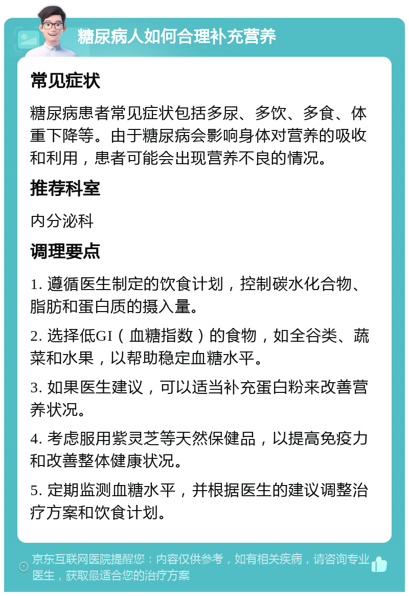 糖尿病人如何合理补充营养 常见症状 糖尿病患者常见症状包括多尿、多饮、多食、体重下降等。由于糖尿病会影响身体对营养的吸收和利用，患者可能会出现营养不良的情况。 推荐科室 内分泌科 调理要点 1. 遵循医生制定的饮食计划，控制碳水化合物、脂肪和蛋白质的摄入量。 2. 选择低GI（血糖指数）的食物，如全谷类、蔬菜和水果，以帮助稳定血糖水平。 3. 如果医生建议，可以适当补充蛋白粉来改善营养状况。 4. 考虑服用紫灵芝等天然保健品，以提高免疫力和改善整体健康状况。 5. 定期监测血糖水平，并根据医生的建议调整治疗方案和饮食计划。