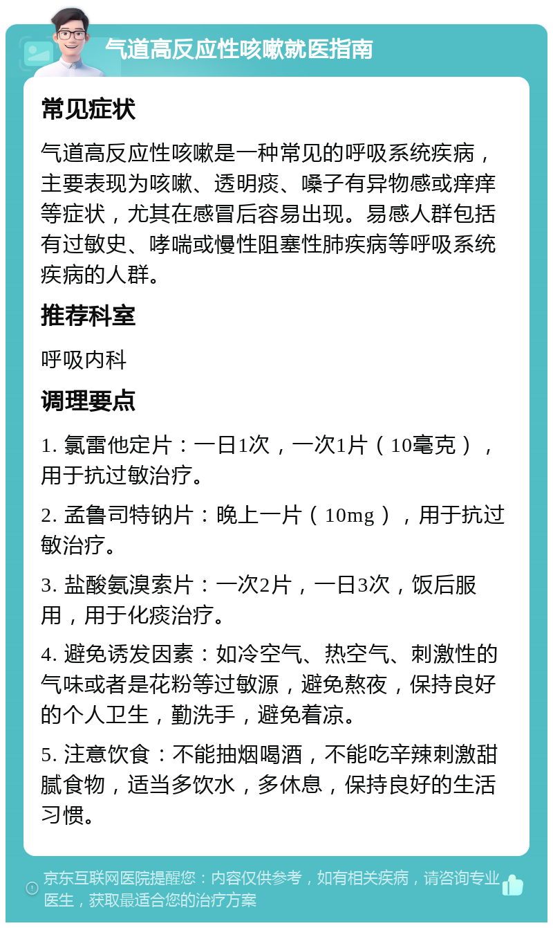 气道高反应性咳嗽就医指南 常见症状 气道高反应性咳嗽是一种常见的呼吸系统疾病，主要表现为咳嗽、透明痰、嗓子有异物感或痒痒等症状，尤其在感冒后容易出现。易感人群包括有过敏史、哮喘或慢性阻塞性肺疾病等呼吸系统疾病的人群。 推荐科室 呼吸内科 调理要点 1. 氯雷他定片：一日1次，一次1片（10毫克），用于抗过敏治疗。 2. 孟鲁司特钠片：晚上一片（10mg），用于抗过敏治疗。 3. 盐酸氨溴索片：一次2片，一日3次，饭后服用，用于化痰治疗。 4. 避免诱发因素：如冷空气、热空气、刺激性的气味或者是花粉等过敏源，避免熬夜，保持良好的个人卫生，勤洗手，避免着凉。 5. 注意饮食：不能抽烟喝酒，不能吃辛辣刺激甜腻食物，适当多饮水，多休息，保持良好的生活习惯。