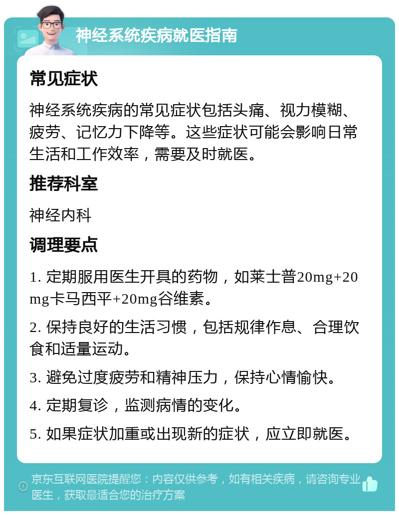 神经系统疾病就医指南 常见症状 神经系统疾病的常见症状包括头痛、视力模糊、疲劳、记忆力下降等。这些症状可能会影响日常生活和工作效率，需要及时就医。 推荐科室 神经内科 调理要点 1. 定期服用医生开具的药物，如莱士普20mg+20mg卡马西平+20mg谷维素。 2. 保持良好的生活习惯，包括规律作息、合理饮食和适量运动。 3. 避免过度疲劳和精神压力，保持心情愉快。 4. 定期复诊，监测病情的变化。 5. 如果症状加重或出现新的症状，应立即就医。