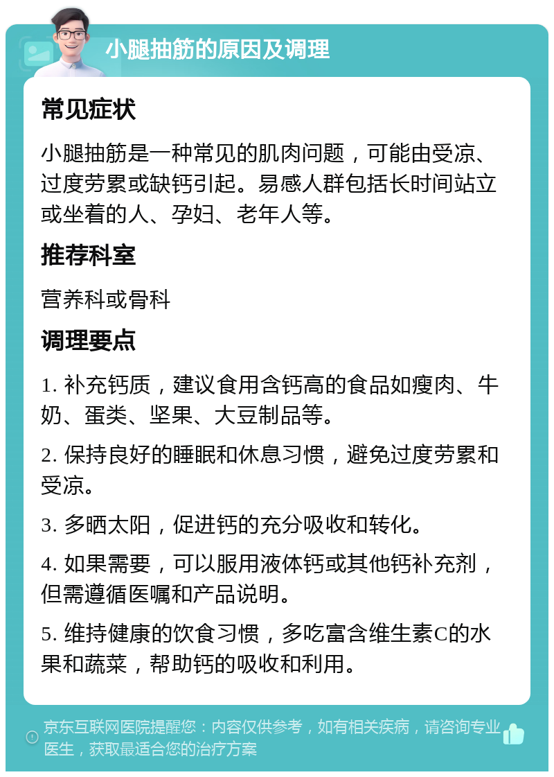 小腿抽筋的原因及调理 常见症状 小腿抽筋是一种常见的肌肉问题，可能由受凉、过度劳累或缺钙引起。易感人群包括长时间站立或坐着的人、孕妇、老年人等。 推荐科室 营养科或骨科 调理要点 1. 补充钙质，建议食用含钙高的食品如瘦肉、牛奶、蛋类、坚果、大豆制品等。 2. 保持良好的睡眠和休息习惯，避免过度劳累和受凉。 3. 多晒太阳，促进钙的充分吸收和转化。 4. 如果需要，可以服用液体钙或其他钙补充剂，但需遵循医嘱和产品说明。 5. 维持健康的饮食习惯，多吃富含维生素C的水果和蔬菜，帮助钙的吸收和利用。