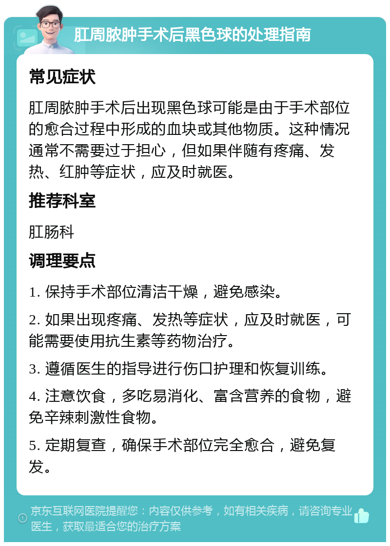 肛周脓肿手术后黑色球的处理指南 常见症状 肛周脓肿手术后出现黑色球可能是由于手术部位的愈合过程中形成的血块或其他物质。这种情况通常不需要过于担心，但如果伴随有疼痛、发热、红肿等症状，应及时就医。 推荐科室 肛肠科 调理要点 1. 保持手术部位清洁干燥，避免感染。 2. 如果出现疼痛、发热等症状，应及时就医，可能需要使用抗生素等药物治疗。 3. 遵循医生的指导进行伤口护理和恢复训练。 4. 注意饮食，多吃易消化、富含营养的食物，避免辛辣刺激性食物。 5. 定期复查，确保手术部位完全愈合，避免复发。