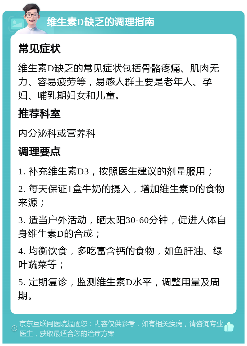 维生素D缺乏的调理指南 常见症状 维生素D缺乏的常见症状包括骨骼疼痛、肌肉无力、容易疲劳等，易感人群主要是老年人、孕妇、哺乳期妇女和儿童。 推荐科室 内分泌科或营养科 调理要点 1. 补充维生素D3，按照医生建议的剂量服用； 2. 每天保证1盒牛奶的摄入，增加维生素D的食物来源； 3. 适当户外活动，晒太阳30-60分钟，促进人体自身维生素D的合成； 4. 均衡饮食，多吃富含钙的食物，如鱼肝油、绿叶蔬菜等； 5. 定期复诊，监测维生素D水平，调整用量及周期。