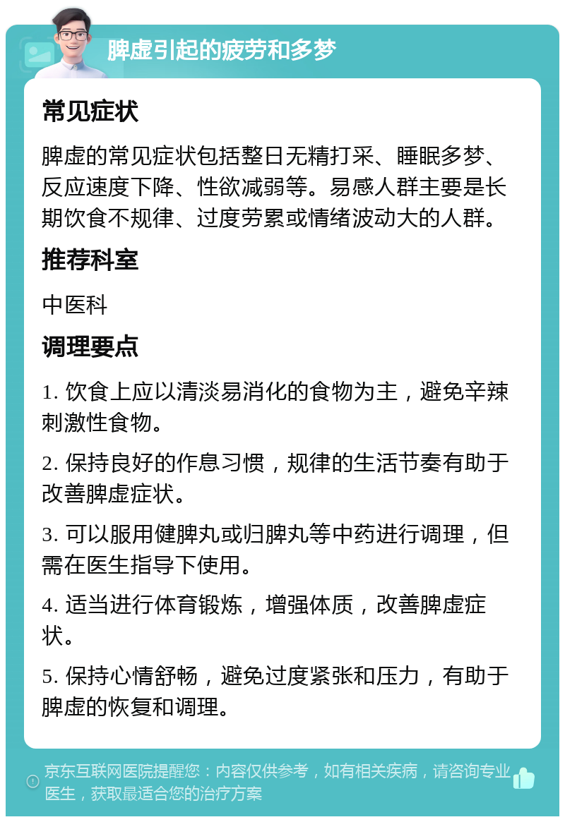 脾虚引起的疲劳和多梦 常见症状 脾虚的常见症状包括整日无精打采、睡眠多梦、反应速度下降、性欲减弱等。易感人群主要是长期饮食不规律、过度劳累或情绪波动大的人群。 推荐科室 中医科 调理要点 1. 饮食上应以清淡易消化的食物为主，避免辛辣刺激性食物。 2. 保持良好的作息习惯，规律的生活节奏有助于改善脾虚症状。 3. 可以服用健脾丸或归脾丸等中药进行调理，但需在医生指导下使用。 4. 适当进行体育锻炼，增强体质，改善脾虚症状。 5. 保持心情舒畅，避免过度紧张和压力，有助于脾虚的恢复和调理。