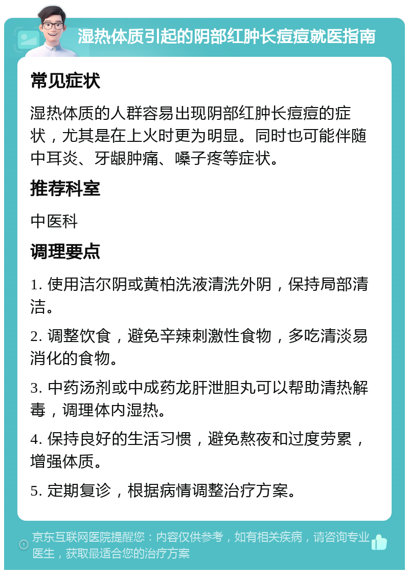 湿热体质引起的阴部红肿长痘痘就医指南 常见症状 湿热体质的人群容易出现阴部红肿长痘痘的症状，尤其是在上火时更为明显。同时也可能伴随中耳炎、牙龈肿痛、嗓子疼等症状。 推荐科室 中医科 调理要点 1. 使用洁尔阴或黄柏洗液清洗外阴，保持局部清洁。 2. 调整饮食，避免辛辣刺激性食物，多吃清淡易消化的食物。 3. 中药汤剂或中成药龙肝泄胆丸可以帮助清热解毒，调理体内湿热。 4. 保持良好的生活习惯，避免熬夜和过度劳累，增强体质。 5. 定期复诊，根据病情调整治疗方案。