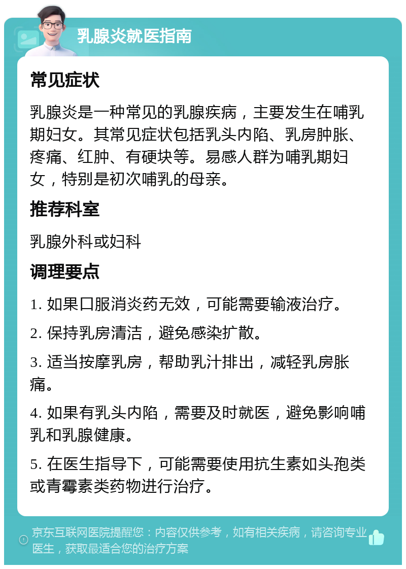 乳腺炎就医指南 常见症状 乳腺炎是一种常见的乳腺疾病，主要发生在哺乳期妇女。其常见症状包括乳头内陷、乳房肿胀、疼痛、红肿、有硬块等。易感人群为哺乳期妇女，特别是初次哺乳的母亲。 推荐科室 乳腺外科或妇科 调理要点 1. 如果口服消炎药无效，可能需要输液治疗。 2. 保持乳房清洁，避免感染扩散。 3. 适当按摩乳房，帮助乳汁排出，减轻乳房胀痛。 4. 如果有乳头内陷，需要及时就医，避免影响哺乳和乳腺健康。 5. 在医生指导下，可能需要使用抗生素如头孢类或青霉素类药物进行治疗。