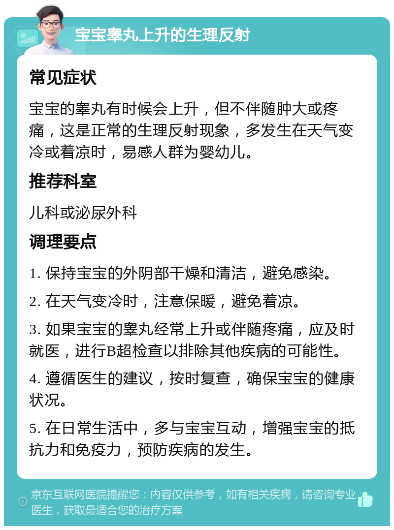 宝宝睾丸上升的生理反射 常见症状 宝宝的睾丸有时候会上升，但不伴随肿大或疼痛，这是正常的生理反射现象，多发生在天气变冷或着凉时，易感人群为婴幼儿。 推荐科室 儿科或泌尿外科 调理要点 1. 保持宝宝的外阴部干燥和清洁，避免感染。 2. 在天气变冷时，注意保暖，避免着凉。 3. 如果宝宝的睾丸经常上升或伴随疼痛，应及时就医，进行B超检查以排除其他疾病的可能性。 4. 遵循医生的建议，按时复查，确保宝宝的健康状况。 5. 在日常生活中，多与宝宝互动，增强宝宝的抵抗力和免疫力，预防疾病的发生。