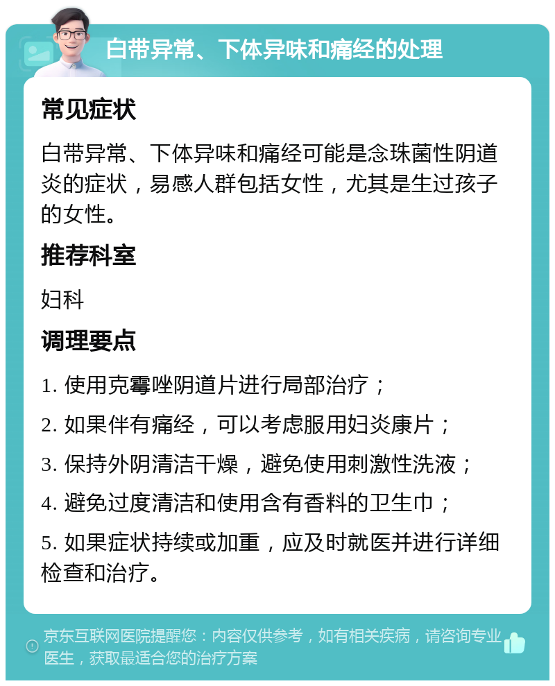 白带异常、下体异味和痛经的处理 常见症状 白带异常、下体异味和痛经可能是念珠菌性阴道炎的症状，易感人群包括女性，尤其是生过孩子的女性。 推荐科室 妇科 调理要点 1. 使用克霉唑阴道片进行局部治疗； 2. 如果伴有痛经，可以考虑服用妇炎康片； 3. 保持外阴清洁干燥，避免使用刺激性洗液； 4. 避免过度清洁和使用含有香料的卫生巾； 5. 如果症状持续或加重，应及时就医并进行详细检查和治疗。