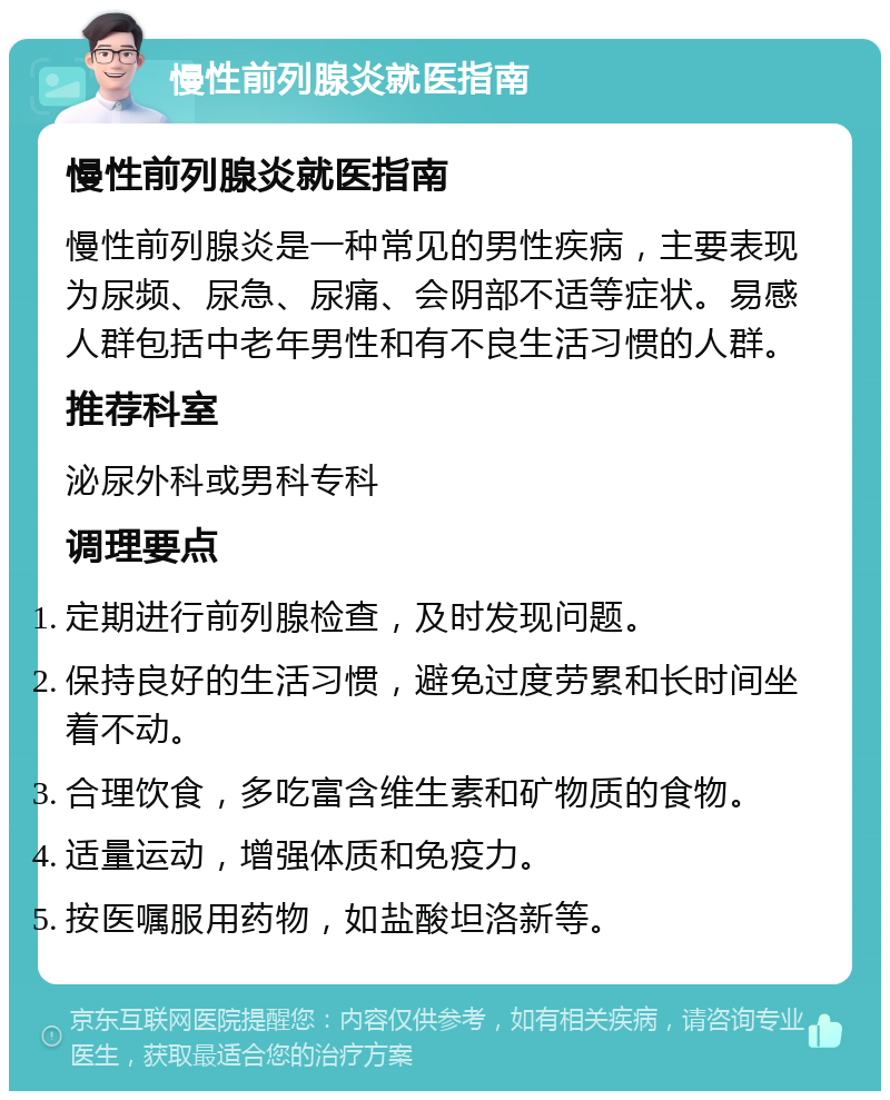 慢性前列腺炎就医指南 慢性前列腺炎就医指南 慢性前列腺炎是一种常见的男性疾病，主要表现为尿频、尿急、尿痛、会阴部不适等症状。易感人群包括中老年男性和有不良生活习惯的人群。 推荐科室 泌尿外科或男科专科 调理要点 定期进行前列腺检查，及时发现问题。 保持良好的生活习惯，避免过度劳累和长时间坐着不动。 合理饮食，多吃富含维生素和矿物质的食物。 适量运动，增强体质和免疫力。 按医嘱服用药物，如盐酸坦洛新等。