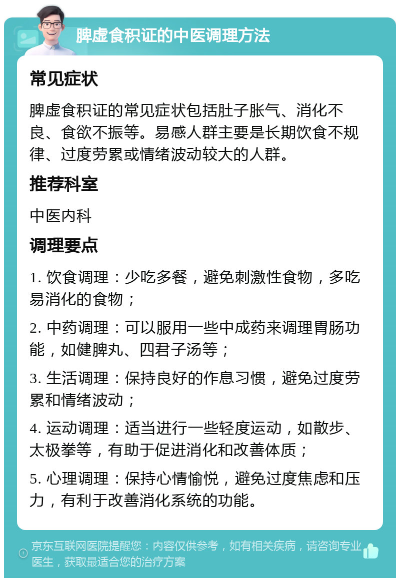 脾虚食积证的中医调理方法 常见症状 脾虚食积证的常见症状包括肚子胀气、消化不良、食欲不振等。易感人群主要是长期饮食不规律、过度劳累或情绪波动较大的人群。 推荐科室 中医内科 调理要点 1. 饮食调理：少吃多餐，避免刺激性食物，多吃易消化的食物； 2. 中药调理：可以服用一些中成药来调理胃肠功能，如健脾丸、四君子汤等； 3. 生活调理：保持良好的作息习惯，避免过度劳累和情绪波动； 4. 运动调理：适当进行一些轻度运动，如散步、太极拳等，有助于促进消化和改善体质； 5. 心理调理：保持心情愉悦，避免过度焦虑和压力，有利于改善消化系统的功能。