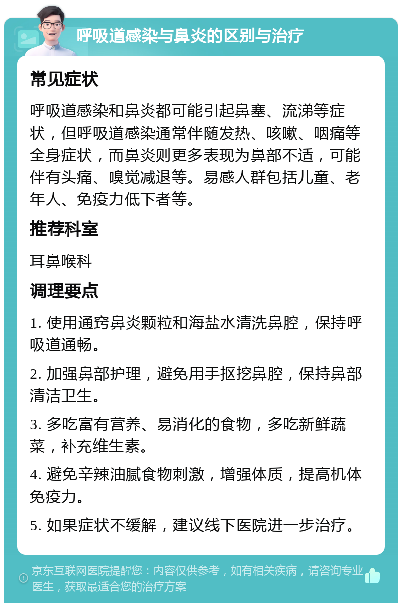 呼吸道感染与鼻炎的区别与治疗 常见症状 呼吸道感染和鼻炎都可能引起鼻塞、流涕等症状，但呼吸道感染通常伴随发热、咳嗽、咽痛等全身症状，而鼻炎则更多表现为鼻部不适，可能伴有头痛、嗅觉减退等。易感人群包括儿童、老年人、免疫力低下者等。 推荐科室 耳鼻喉科 调理要点 1. 使用通窍鼻炎颗粒和海盐水清洗鼻腔，保持呼吸道通畅。 2. 加强鼻部护理，避免用手抠挖鼻腔，保持鼻部清洁卫生。 3. 多吃富有营养、易消化的食物，多吃新鲜蔬菜，补充维生素。 4. 避免辛辣油腻食物刺激，增强体质，提高机体免疫力。 5. 如果症状不缓解，建议线下医院进一步治疗。