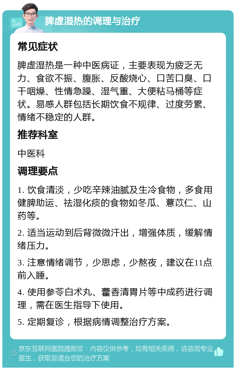 脾虚湿热的调理与治疗 常见症状 脾虚湿热是一种中医病证，主要表现为疲乏无力、食欲不振、腹胀、反酸烧心、口苦口臭、口干咽燥、性情急躁、湿气重、大便粘马桶等症状。易感人群包括长期饮食不规律、过度劳累、情绪不稳定的人群。 推荐科室 中医科 调理要点 1. 饮食清淡，少吃辛辣油腻及生冷食物，多食用健脾助运、祛湿化痰的食物如冬瓜、薏苡仁、山药等。 2. 适当运动到后背微微汗出，增强体质，缓解情绪压力。 3. 注意情绪调节，少思虑，少熬夜，建议在11点前入睡。 4. 使用参苓白术丸、藿香清胃片等中成药进行调理，需在医生指导下使用。 5. 定期复诊，根据病情调整治疗方案。