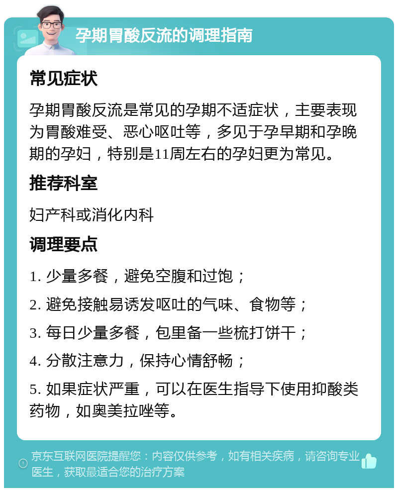 孕期胃酸反流的调理指南 常见症状 孕期胃酸反流是常见的孕期不适症状，主要表现为胃酸难受、恶心呕吐等，多见于孕早期和孕晚期的孕妇，特别是11周左右的孕妇更为常见。 推荐科室 妇产科或消化内科 调理要点 1. 少量多餐，避免空腹和过饱； 2. 避免接触易诱发呕吐的气味、食物等； 3. 每日少量多餐，包里备一些梳打饼干； 4. 分散注意力，保持心情舒畅； 5. 如果症状严重，可以在医生指导下使用抑酸类药物，如奥美拉唑等。