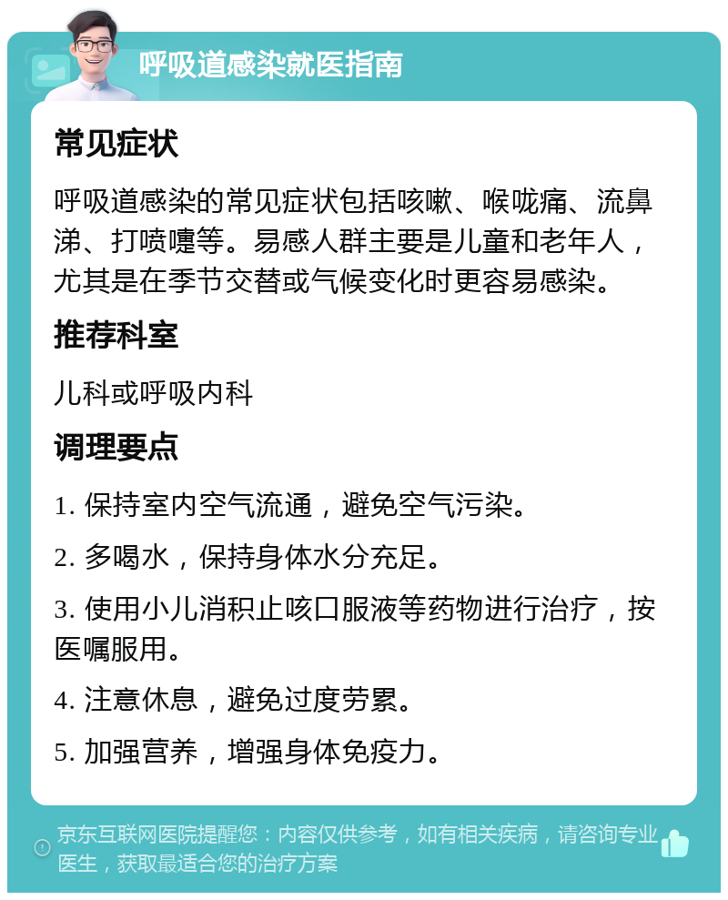 呼吸道感染就医指南 常见症状 呼吸道感染的常见症状包括咳嗽、喉咙痛、流鼻涕、打喷嚏等。易感人群主要是儿童和老年人，尤其是在季节交替或气候变化时更容易感染。 推荐科室 儿科或呼吸内科 调理要点 1. 保持室内空气流通，避免空气污染。 2. 多喝水，保持身体水分充足。 3. 使用小儿消积止咳口服液等药物进行治疗，按医嘱服用。 4. 注意休息，避免过度劳累。 5. 加强营养，增强身体免疫力。