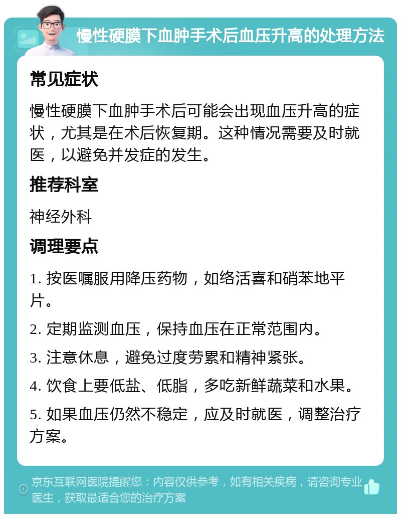 慢性硬膜下血肿手术后血压升高的处理方法 常见症状 慢性硬膜下血肿手术后可能会出现血压升高的症状，尤其是在术后恢复期。这种情况需要及时就医，以避免并发症的发生。 推荐科室 神经外科 调理要点 1. 按医嘱服用降压药物，如络活喜和硝苯地平片。 2. 定期监测血压，保持血压在正常范围内。 3. 注意休息，避免过度劳累和精神紧张。 4. 饮食上要低盐、低脂，多吃新鲜蔬菜和水果。 5. 如果血压仍然不稳定，应及时就医，调整治疗方案。