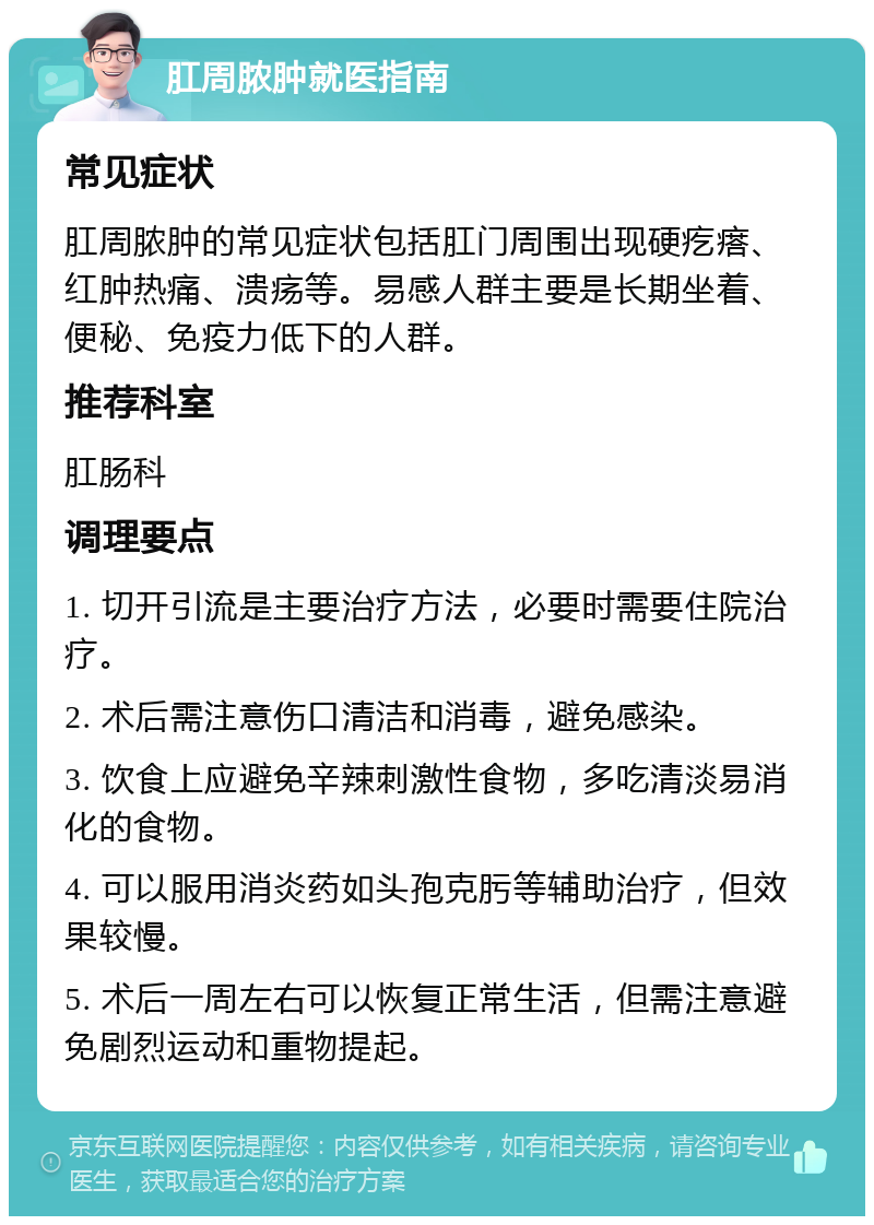 肛周脓肿就医指南 常见症状 肛周脓肿的常见症状包括肛门周围出现硬疙瘩、红肿热痛、溃疡等。易感人群主要是长期坐着、便秘、免疫力低下的人群。 推荐科室 肛肠科 调理要点 1. 切开引流是主要治疗方法，必要时需要住院治疗。 2. 术后需注意伤口清洁和消毒，避免感染。 3. 饮食上应避免辛辣刺激性食物，多吃清淡易消化的食物。 4. 可以服用消炎药如头孢克肟等辅助治疗，但效果较慢。 5. 术后一周左右可以恢复正常生活，但需注意避免剧烈运动和重物提起。