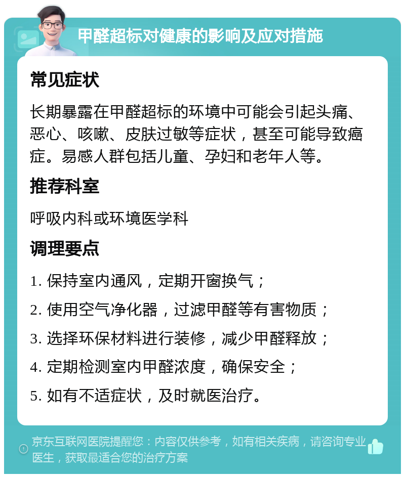 甲醛超标对健康的影响及应对措施 常见症状 长期暴露在甲醛超标的环境中可能会引起头痛、恶心、咳嗽、皮肤过敏等症状，甚至可能导致癌症。易感人群包括儿童、孕妇和老年人等。 推荐科室 呼吸内科或环境医学科 调理要点 1. 保持室内通风，定期开窗换气； 2. 使用空气净化器，过滤甲醛等有害物质； 3. 选择环保材料进行装修，减少甲醛释放； 4. 定期检测室内甲醛浓度，确保安全； 5. 如有不适症状，及时就医治疗。